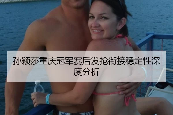 孙颖莎重庆冠军赛后发抢衔接稳定性深度分析